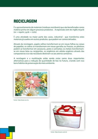 RECICLAGEM
É o aproveitamento de materiais (resíduos recicláveis) que são beneficiados como
matéria-prima em algum processo produtivo. A expressão vem do inglês recycle
(re = repetir; cycle = ciclo).
É uma atividade na maior parte dos casos, industrial - que transforma estes
materiais já usados em outros produtos, que podem ser comercializados.

Através da reciclagem, papéis velhos transformam-se em novas folhas ou caixas
de papelão; os vidros se transformam em novas garrafas ou frascos; os plásticos
podem se transformar em vassouras, potes e camisetas; os metais transformamse em novas latas ou recipientes, os orgânicos em adubo orgânico através das
composteiras e os não recicláveis destinam-se aos aterros sanitários.
A reciclagem e a reutilização estão sendo vistas como duas importantes
alternativas para a redução de quantidade de lixo no futuro, criando com isso
bons hábitos de preservação do meio ambiente.

Fonte: http://www.sxc.hu

Fonte: http://rioserv.com.br

 