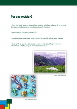 Por que reciclar?
- Contribui para: redução da poluição causada pelo lixo, redução de vetores de
doenças, redução da contaminação do solo pelo chorume;
- Maior vida útil dos aterros sanitários;
- Proporciona a economia de: recursos naturais, matéria prima, água, energia;
- Gera renda para pessoas que sobrevivem com o reciclado produzindo:
artesanatos, enfeites, roupas, instrumentos musicais.

Fonte: http://www.sxc.hu

Fonte: http://www.sxc.hu

 