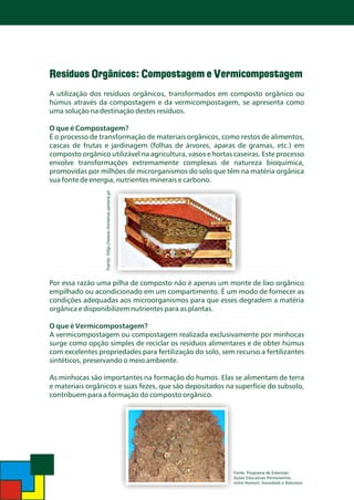 Resíduos Orgânicos: Compostagem e Vermicompostagem
A utilização dos resíduos orgânicos, transformados em composto orgânico ou
húmus através da compostagem e da vermicompostagem, se apresenta como
uma solução na destinação destes resíduos.

Fonte: http://www.minerva.uevora.pt

O que é Compostagem?
É o processo de transformação de materiais orgânicos, como restos de alimentos,
cascas de frutas e jardinagem (folhas de árvores, aparas de gramas, etc.) em
composto orgânico utilizável na agricultura, vasos e hortas caseiras. Este processo
envolve transformações extremamente complexas de natureza bioquímica,
promovidas por milhões de microrganismos do solo que têm na matéria orgânica
sua fonte de energia, nutrientes minerais e carbono.

Por essa razão uma pilha de composto não é apenas um monte de lixo orgânico
empilhado ou acondicionado em um compartimento. É um modo de fornecer as
condições adequadas aos microorganismos para que esses degradem a matéria
orgânica e disponibilizem nutrientes para as plantas.
O que é Vermicompostagem?
A vermicompostagem ou compostagem realizada exclusivamente por minhocas
surge como opção simples de reciclar os resíduos alimentares e de obter húmus
com excelentes propriedades para fertilização do solo, sem recurso a fertilizantes
sintéticos, preservando o meio ambiente.
As minhocas são importantes na formação do humos. Elas se alimentam de terra
e materiais orgânicos e suas fezes, que são depositados na superfície do subsolo,
contribuem para a formação do composto orgânico.

Fonte: Programa de Extensão:
Ações Educativas Permanentes
entre Homem, Sociedade e Natureza.

 