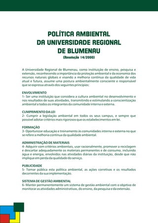 POLÍTICA AMBIENTAL
DA UNIVERSIDADE REGIONAL
DE BLUMENAU
(Resolução 14/2000)

A Universidade Regional de Blumenau, como instituição de ensino, pesquisa e
extensão, reconhecendo a importância da proteção ambiental e da economia dos
recursos naturais globais e visando a melhoria contínua da qualidade de vida
atual e futura, assume uma postura ambientalmente consciente e responsável
que se expressa através dos seguintes princípios:
ENVOLVIMENTO
1- Ser uma instituição que considera a cultura ambiental no desenvolvimento e
nos resultados de suas atividades, transmitindo e estimulando a conscientização
ambiental a todos os integrantes da comunidade interna e externa.

CUMPRIMENTO DA LEI
2- Cumprir a legislação ambiental em todos os seus campus, e sempre que
possível adotar critérios mais rigorosos que os estabelecimentos em lei.
FORMAÇÃO
3- Oportunizar educação e treinamento às comunidades interna e externa no que
se refere a melhoria contínua da qualidade ambiental.

ADMINISTRAÇÃO DE MATERIAIS
4- Adquirir com critérios ambientais, usar racionalmente, promover a reciclagem
e descartar adequadamente os materiais permanentes e de consumo, incluindo
água e energia, envolvidos nas atividades diárias da instituição, desde que não
implique em perda da qualidade do serviço.
PUBLICIDADE
5- Tornar pública esta política ambiental, as ações corretivas e os resultados
decorrentes da sua implementação.

SISTEMA DE GESTÃO AMBIENTAL
6- Manter permanentemente um sistema de gestão ambiental com o objetivo de
monitorar as atividades administrativas, do ensino, da pesquisa e da extensão.

 