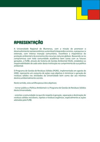 APRESENTAÇÃO
A Universidade Regional de Blumenau, com a missão de promover o
desenvolvimento socioeconômico sustentável integrando o ensino, a pesquisa e a
extensão, com intensa inserção comunitária, reconhece a importância da
proteção ambiental e da economia dos recursos naturais globais. Baseando-se no
compromisso com toda comunidade acadêmica bem como com as futuras
gerações, a FURB, através do Sistema de Gestão Ambiental (SGA), estabelece as
responsabilidades de cada setor desta instituição no cumprimento da sua política
ambiental.
O Programa de Gestão de Resíduos Sólidos (PGRS), implementado em agosto de
2000, representa um conjunto de ações cujo objetivo é minimizar a geração de
resíduos sólidos nas atividades da Universidade bem como dar aos mesmos
destino ambientalmente correto.
Neste sentido, esta cartilha possui dois objetivos:

- tornar pública a Política Ambiental e o Programa de Gestão de Resíduos Sólidos
desta Universidade;
- orientar a comunidade no que diz respeito à geração, separação e destinação de
resíduos sólidos recicláveis, rejeitos e resíduos orgânicos, especialmente as ações
adotadas pela FURB.

 