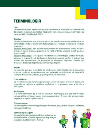 TERMINOLOGIA
Lixo
São resíduos sólidos e semi-sólidos, que resultam das atividades da comunidade,
de origem: industrial, doméstico hospitalar, comercial, agrícola, de serviços e de
varrição (NBR 10.004 ABNT, 1985).

Resíduo
É o que sobra de um processo natural ou de transformação que ainda pode ser
aproveitado. Pode-se dividir em duas categorias: resíduos recicláveis e resíduos
orgânicos:
Resíduos Recicláveis: são aqueles que podem ser aproveitados como matériaprima em algum processo produtivo. Na FURB entende-se como metal, plástico,
vidro e papel.
Resíduos Orgânicos: são aqueles resultantes da alimentação (restos de frutas,
legumes e verduras) e de jardinagem (aparas de grama, galhos e outros) que
podem ser aproveitados na produção de composto orgânico através dos
processos de compostagem e/ou vermicompostagem.

Rejeito
É o material que, por seu estado de subdivisão e deterioração, não é possível de
obter-se qualquer aproveitamento (seu potencial de utilização foi esgotado).
Exemplo: fraldas descartáveis, papel higiênico, entre outros.
Coleta Seletiva
É o recolhimento de materiais passíveis de serem reciclados presentes no lixo, em
separado de rejeitos e resíduos orgânicos. É o processo que antecede a
reciclagem.

Reciclagem
É o aproveitamento de materiais (Resíduos Recicláveis) que são beneficiados
como matéria-prima em algum processo produtivo. A expressão vem do inglês
recycle (re = repetir; cycle = ciclo).
Compostagem
É a reciclagem da matéria orgânica por decomposição, através da qual se obtém o
composto orgânico.
Vermicompostagem
É a reciclagem da matéria orgânica, utilizando-se
vermes (minhocas) como agentes de degradação,
através da qual se obtém o húmus.

 