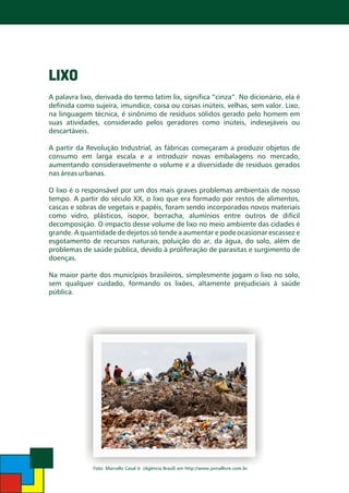 LIXO
A palavra lixo, derivada do termo latim lix, significa “cinza”. No dicionário, ela é
definida como sujeira, imundice, coisa ou coisas inúteis, velhas, sem valor. Lixo,
na linguagem técnica, é sinônimo de resíduos sólidos gerado pelo homem em
suas atividades, considerado pelos geradores como inúteis, indesejáveis ou
descartáveis.
A partir da Revolução Industrial, as fábricas começaram a produzir objetos de
consumo em larga escala e a introduzir novas embalagens no mercado,
aumentando consideravelmente o volume e a diversidade de resíduos gerados
nas áreas urbanas.

O lixo é o responsável por um dos mais graves problemas ambientais de nosso
tempo. A partir do século XX, o lixo que era formado por restos de alimentos,
cascas e sobras de vegetais e papéis, foram sendo incorporados novos materiais
como vidro, plásticos, isopor, borracha, alumínios entre outros de difícil
decomposição. O impacto desse volume de lixo no meio ambiente das cidades é
grande. A quantidade de dejetos só tende a aumentar e pode ocasionar escassez e
esgotamento de recursos naturais, poluição do ar, da água, do solo, além de
problemas de saúde pública, devido à proliferação de parasitas e surgimento de
doenças.
Na maior parte dos municípios brasileiros, simplesmente jogam o lixo no solo,
sem qualquer cuidado, formando os lixões, altamente prejudiciais à saúde
pública.

Foto: Marcello Casal Jr .(Agência Brasil) em http://www.jornallivre.com.br

 