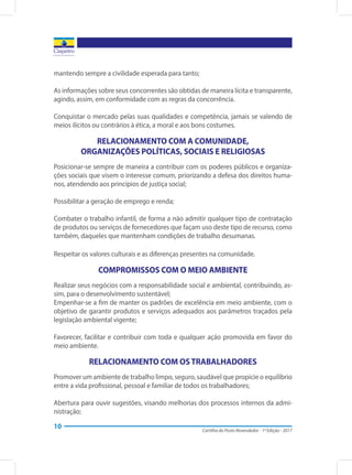Cartilha do Posto Revendedor - 1ª Edição - 2017
10
mantendo sempre a civilidade esperada para tanto;
As informações sobre seus concorrentes são obtidas de maneira lícita e transparente,
agindo, assim, em conformidade com as regras da concorrência.
Conquistar o mercado pelas suas qualidades e competência, jamais se valendo de
meios ilícitos ou contrários à ética, a moral e aos bons costumes.
RELACIONAMENTO COM A COMUNIDADE,
ORGANIZAÇÕES POLÍTICAS, SOCIAIS E RELIGIOSAS
Posicionar-se sempre de maneira a contribuir com os poderes públicos e organiza-
ções sociais que visem o interesse comum, priorizando a defesa dos direitos huma-
nos, atendendo aos princípios de justiça social;
Possibilitar a geração de emprego e renda;
Combater o trabalho infantil, de forma a não admitir qualquer tipo de contratação
de produtos ou serviços de fornecedores que façam uso deste tipo de recurso, como
também, daqueles que mantenham condições de trabalho desumanas.
Respeitar os valores culturais e as diferenças presentes na comunidade.
COMPROMISSOS COM O MEIO AMBIENTE
Realizar seus negócios com a responsabilidade social e ambiental, contribuindo, as-
sim, para o desenvolvimento sustentável;
Empenhar-se a fim de manter os padrões de excelência em meio ambiente, com o
objetivo de garantir produtos e serviços adequados aos parâmetros traçados pela
legislação ambiental vigente;
Favorecer, facilitar e contribuir com toda e qualquer ação promovida em favor do
meio ambiente.
RELACIONAMENTO COM OS TRABALHADORES
Promover um ambiente de trabalho limpo, seguro, saudável que propicie o equilíbrio
entre a vida profissional, pessoal e familiar de todos os trabalhadores;
Abertura para ouvir sugestões, visando melhorias dos processos internos da admi-
nistração;
 