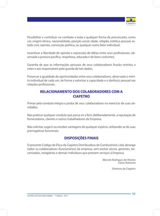 Cartilha do Posto Revendedor - 1ª Edição - 2017
11
Possibilitar e contribuir no combate a toda e qualquer forma de preconceito, como
cor, origem étnica, nacionalidade, posição social, idade, religião, estética pessoal, es-
tado civil, opinião, convicção política, ou qualquer outro fator individual;
Incentivar a liberdade de opinião e expressão de idéias entre seus profissionais, ob-
servada a postura pacífica, respeitosa, educada e de bons costumes;
Garantia de que as informações pessoais de seus colaboradores ficarão restritas a
estes e aos responsáveis pela guarda de tais dados;
Preservar a igualdade de oportunidades entre seus colaboradores, observado o méri-
to individual de cada um, de forma a valorizar a capacidade e o desforço pessoal nas
relações profissionais.
RELACIONAMENTO DOS COLABORADORES COM A
CIAPETRO
Primar pela conduta íntegra e proba de seus colaboradores no exercício de suas ati-
vidades;
Não praticar qualquer conduta que possa vir a ferir, deliberadamente, a reputação de
fornecedores, clientes e outros trabalhadores da Empresa;
Não solicitar, sugerir ou receber vantagens de qualquer espécie, utilizando-se de suas
prerrogativas funcionais.
DISPOSIÇÕES FINAIS
O presente Código de Ética da Ciapetro Distribuidora de Combustíveis Ltda abrange
todos os colaboradores (funcionários) da empresa, sem excluir sócios, gerentes, ter-
ceirizados, estagiários e demais indivíduos que prestam serviços à Empresa.
Marcelo Rodrigues de Oliveira
Clóvis Pedroche
Diretores da Ciapetro
 