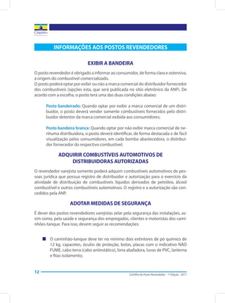 Cartilha do Posto Revendedor - 1ª Edição - 2017
12
INFORMAÇÕES AOS POSTOS REVENDEDORES
EXIBIR A BANDEIRA
O posto revendedor é obrigado a informar ao consumidor, de forma clara e ostensiva,
a origem do combustível comercializado.
O posto poderá optar por exibir ou não a marca comercial do distribuidor fornecedor
dos combustíveis (opções esta, que será publicada no sítio eletrônico da ANP). De
acordo com a escolha, o posto terá uma das duas condições abaixo:
Posto bandeirado: Quando optar por exibir a marca comercial de um distri-
buidor, o posto deverá vender somente combustíveis fornecidos pelo distri-
buidor detentor da marca comercial exibida aos consumidores;
Posto bandeira branca: Quando optar por não exibir marca comercial de ne-
nhuma distribuidora, o posto deverá identificar, de forma destacada e de fácil
visualização pelos consumidores, em cada bomba abastecedora, o distribui-
dor fornecedor do respectivo combustível.
ADQUIRIR COMBUSTÍVEIS AUTOMOTIVOS DE
DISTRIBUIDORAS AUTORIZADAS
O revendedor varejista somente poderá adquirir combustíveis automotivos de pes-
soas jurídica que possua registro de distribuidor e autorização para o exercício da
atividade de distribuição de combustíveis líquidos derivados de petróleo, álcool
combustível e outros combustíveis automotivos. O registro e a autorização são con-
cedidos pela ANP.
ADOTAR MEDIDAS DE SEGURANÇA
É dever dos postos revendedores varejistas zelar pela segurança das instalações, as-
sim como, pela saúde e segurança dos empregados, clientes e motoristas dos cami-
nhões-tanque. Para isso, devem seguir as recomendações:
„„ O caminhão-tanque deve ter no mínimo dois extintores de pó químico de
12 kg, capacetes, óculos de proteção, botas, placas com o indicativo NÃO
FUME, cabo terra (cabo antiestático), lona abafadora, luvas de PVC, lanterna
e fitas isolamento;
 