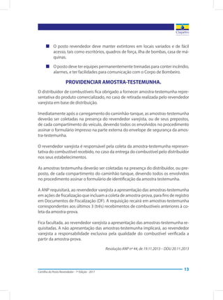 Cartilha do Posto Revendedor - 1ª Edição - 2017
13
„„ O posto revendedor deve manter extintores em locais variados e de fácil
acesso, tais como escritórios, quadros de força, ilha de bombas, casa de má-
quinas.
„„ O posto deve ter equipes permanentemente treinadas para conter incêndio,
alarmes, e ter facilidades para comunicação com o Corpo de Bombeiro.
PROVIDENCIAR AMOSTRA-TESTEMUNHA.
O distribuidor de combustíveis fica obrigado a fornecer amostra-testemunha repre-
sentativa do produto comercializado, no caso de retirada realizada pelo revendedor
varejista em base de distribuição.
Imediatamente após o carregamento do caminhão-tanque, as amostras-testemunha
deverão ser coletadas na presença do revendedor varejista, ou de seus prepostos,
de cada compartimento do veículo, devendo todos os envolvidos no procedimento
assinar o formulário impresso na parte externa do envelope de segurança da amos-
tra-testemunha.
O revendedor varejista é responsável pela coleta da amostra-testemunha represen-
tativa do combustível recebido, no caso da entrega do combustível pelo distribuidor
nos seus estabelecimentos.
As amostras testemunha deverão ser coletadas na presença do distribuidor, ou pre-
posto, de cada compartimento do caminhão tanque, devendo todos os envolvidos
no procedimento assinar o formulário de identificação da amostra testemunha.
A ANP requisitará, ao revendedor varejista a apresentação das amostras-testemunha
em ações de fiscalização que incluam a coleta de amostra-prova, para fins de registro
em Documentos de Fiscalização (DF). A requisição recairá em amostras-testemunha
correspondentes aos últimos 3 (três) recebimentos de combustíveis anteriores à co-
leta da amostra-prova.
Fica facultada, ao revendedor varejista a apresentação das amostras-testemunha re-
quisitadas. A não apresentação das amostras-testemunha implicará, ao revendedor
varejista a responsabilidade exclusiva pela qualidade do combustível verificada a
partir da amostra-prova.
Resolução ANP nº 44, de 19.11.2013 – DOU 20.11.2013
 