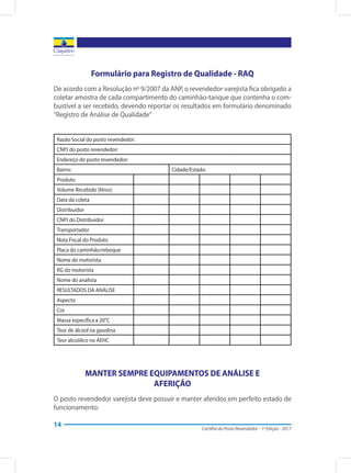 Cartilha do Posto Revendedor - 1ª Edição - 2017
14
Formulário para Registro de Qualidade - RAQ
De acordo com a Resolução nº 9/2007 da ANP, o revendedor varejista fica obrigado a
coletar amostra de cada compartimento do caminhão-tanque que contenha o com-
bustível a ser recebido, devendo reportar os resultados em formulário denominado
“Registro de Análise de Qualidade”
Razão Social do posto revendedor:
CNPJ do posto revendedor:
Endereço do posto revendedor:
Bairro: Cidade/Estado:
Produto
Volume Recebido (litros)
Data da coleta
Distribuidor
CNPJ do Distribuidor
Transportador
Nota Fiscal do Produto
Placa do caminhão/reboque
Nome do motorista
RG do motorista
Nome do analista
RESULTADOS DA ANÁLISE
Aspecto
Cor
Massa específica a 20°C
Teor de álcool na gasolina
Teor alcoólico no AEHC
MANTER SEMPRE EQUIPAMENTOS DE ANÁLISE E
AFERIÇÃO
O posto revendedor varejista deve possuir e manter aferidos em perfeito estado de
funcionamento:
 
