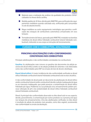Cartilha do Posto Revendedor - 1ª Edição - 2017
15
„„ Materiais para a realização das análises da qualidade dos produtos comer-
cializados no Anexo desta cartilha;
„„ Medida padrão de 20 litros aferida pelo INMETRO, para verificação dos equi-
pamentos medidores quando solicitada esta, verificando pelo consumidor
no ato do abastecimento;
„„ Régua medidora ou outro equipamento metrológico que permita a verifi-
cação dos estoques de combustíveis automotivos armazenados em seus
tanques;
„„ Termodensímetro de leitura, aprovado pelo INMETRO, instalado nas bombas
medidoras de álcool etílico hidratado combustível (etanol hidratado com-
bustível), indicando no seu corpo as instruções de funcionamento.
CUIDADO COM O COMBUSTÍVEL ADULTERADO!
PRINCIPAIS ADULTERAÇÕES E NÃO-CONFORMIDADES
CONSTATADAS NOS COMBUSTÍVEIS
Principais adulterações e não-conformidades constatadas nos combustíveis
Gasolina: As adulterações mais comuns na gasolina são decorrentes da adição ex-
cessiva de álcool etílico anidro ou da adição proibida de solventes e são detectadas
como não-conformidades pela ANP nos ensaios de teor de álcool e destilação.
Etanol (álcool etílico): A maior incidência de não-conformidade verificada no álcool
etílico hidratado combustível (etanol hidratado combustível) está no teor alcoólico.
A não-conformidade de álcool pode ser decorrente da adulteração do álcool etílico
anidro combustível (etanol anidro combustível) devido à adição inadequada de água
ou ao manuseio inadequado, que pode provocar a contaminação do álcool etílico
hidratado por água. Problemas na sua produção e/ou armazenamento podem pro-
vocar alteração de pH e da condutividade de álcool etílico hidratado combustível
(etanol hidratado combustível).
Diesel: A principal não-conformidade observada no óleo diesel está no seu aspecto,
devido, possivelmente, à contaminação por outros produtos ou à presença de água
nos tanques de armazenamentos. Uma das adulterações verificadas no óleo diesel
é resultado da adição de produtos mais pesados, como óleo vegetal, ocasionando
não-conformidade no ensaio da destilação.
 