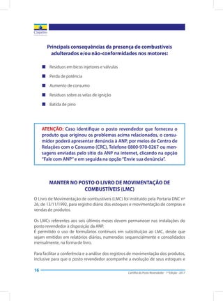 Cartilha do Posto Revendedor - 1ª Edição - 2017
16
Principais consequências da presença de combustíveis
adulterados e/ou não-conformidades nos motores:
„„ 	Resíduos em bicos injetores e válvulas
„„ 	Perda de potência
„„ 	Aumento de consumo
„„ 	Resíduos sobre as velas de ignição
„„ 	Batida de pino
MANTER NO POSTO O LIVRO DE MOVIMENTAÇÃO DE
COMBUSTÍVEIS (LMC)
O Livro de Movimentação de combustíveis (LMC) foi instituído pela Portaria DNC nº
26, de 13/11/1992, para registro diário dos estoques e movimentação de compras e
vendas de produtos.
Os LMCs referentes aos seis últimos meses devem permanecer nas instalações do
posto revendedor à disposição da ANP.
É permitido o uso de formulários contínuos em substituição ao LMC, desde que
sejam emitidos em relatórios diários, numerados sequencialmente e consolidados
mensalmente, na forma de livro.
Para facilitar a conferência e a análise dos registros de movimentação dos produtos,
inclusive para que o posto revendedor acompanhe a evolução de seus estoques e
ATENÇÃO: Caso identifique o posto revendedor que forneceu o
produto que originou os problemas acima relacionados, o consu-
midor poderá apresentar denúncia à ANP, por meios de Centro de
Relações com o Consumo (CRC), Telefone 0800-970-0267 ou men-
sagens enviadas pelo sítio da ANP na internet, clicando na opção
“Fale com ANP”e em seguida na opção“Envie sua denúncia”.
 