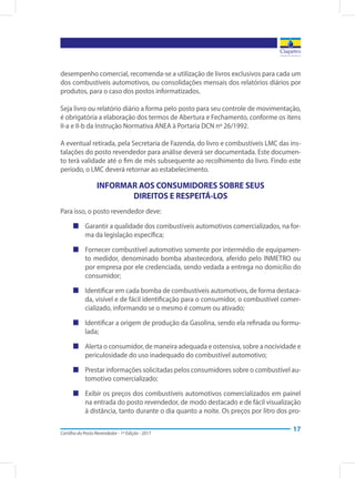 Cartilha do Posto Revendedor - 1ª Edição - 2017
17
desempenho comercial, recomenda-se a utilização de livros exclusivos para cada um
dos combustíveis automotivos, ou consolidações mensais dos relatórios diários por
produtos, para o caso dos postos informatizados.
Seja livro ou relatório diário a forma pelo posto para seu controle de movimentação,
é obrigatória a elaboração dos termos de Abertura e Fechamento, conforme os itens
II-a e II-b da Instrução Normativa ANEA à Portaria DCN nº 26/1992.
A eventual retirada, pela Secretaria de Fazenda, do livro e combustíveis LMC das ins-
talações do posto revendedor para análise deverá ser documentada. Este documen-
to terá validade até o fim de mês subsequente ao recolhimento do livro. Findo este
período, o LMC deverá retornar ao estabelecimento.
INFORMAR AOS CONSUMIDORES SOBRE SEUS
DIREITOS E RESPEITÁ-LOS
Para isso, o posto revendedor deve:
„„ Garantir a qualidade dos combustíveis automotivos comercializados, na for-
ma da legislação específica;
„„ Fornecer combustível automotivo somente por intermédio de equipamen-
to medidor, denominado bomba abastecedora, aferido pelo INMETRO ou
por empresa por ele credenciada, sendo vedada a entrega no domicílio do
consumidor;
„„ Identificar em cada bomba de combustíveis automotivos, de forma destaca-
da, visível e de fácil identificação para o consumidor, o combustível comer-
cializado, informando se o mesmo é comum ou ativado;
„„ Identificar a origem de produção da Gasolina, sendo ela refinada ou formu-
lada;
„„ Alerta o consumidor, de maneira adequada e ostensiva, sobre a nocividade e
periculosidade do uso inadequado do combustível automotivo;
„„ Prestar informações solicitadas pelos consumidores sobre o combustível au-
tomotivo comercializado;
„„ Exibir os preços dos combustíveis automotivos comercializados em painel
na entrada do posto revendedor, de modo destacado e de fácil visualização
à distância, tanto durante o dia quanto a noite. Os preços por litro dos pro-
 