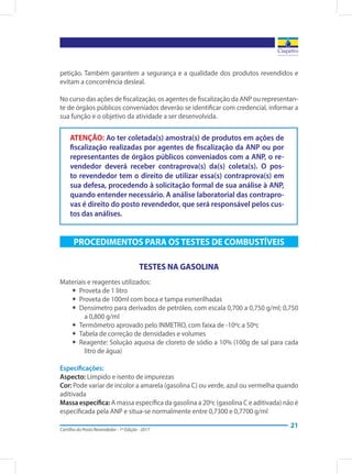 Cartilha do Posto Revendedor - 1ª Edição - 2017
21
petição. Também garantem a segurança e a qualidade dos produtos revendidos e
evitam a concorrência desleal.
No curso das ações de fiscalização, os agentes de fiscalização da ANP ou representan-
te de órgãos públicos conveniados deverão se identificar com credencial, informar a
sua função e o objetivo da atividade a ser desenvolvida.
ATENÇÃO: Ao ter coletada(s) amostra(s) de produtos em ações de
fiscalização realizadas por agentes de fiscalização da ANP ou por
representantes de órgãos públicos conveniados com a ANP, o re-
vendedor deverá receber contraprova(s) da(s) coleta(s). O pos-
to revendedor tem o direito de utilizar essa(s) contraprova(s) em
sua defesa, procedendo à solicitação formal de sua análise à ANP,
quando entender necessário. A análise laboratorial das contrapro-
vas é direito do posto revendedor, que será responsável pelos cus-
tos das análises.
PROCEDIMENTOS PARA OS TESTES DE COMBUSTÍVEIS
TESTES NA GASOLINA
Materiais e reagentes utilizados:
yy Proveta de 1 litro
yy Proveta de 100ml com boca e tampa esmerilhadas
yy Densímetro para derivados de petróleo, com escala 0,700 a 0,750 g/ml; 0,750
a 0,800 g/ml
yy Termômetro aprovado pelo INMETRO, com faixa de -10ºc a 50ºc
yy Tabela de correção de densidades e volumes
yy Reagente: Solução aquosa de cloreto de sódio a 10% (100g de sal para cada
litro de água)
Especificações:
Aspecto: Límpido e isento de impurezas
Cor: Pode variar de incolor a amarela (gasolina C) ou verde, azul ou vermelha quando
aditivada
Massa específica: A massa específica da gasolina a 20ºc (gasolina C e aditivada) não é
especificada pela ANP e situa-se normalmente entre 0,7300 e 0,7700 g/ml
 