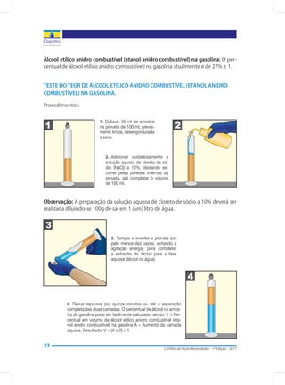 Cartilha do Posto Revendedor - 1ª Edição - 2017
22
Álcool etílico anidro combustível (etanol anidro combustível) na gasolina: O per-
centual de álcool etílico anidro combustível) na gasolina atualmente é de 27% ± 1.
TESTE DO TEOR DE ÁLCOOL ETÍLICO ANIDRO COMBUSTÍVEL (ETANOL ANIDRO
COMBUSTÍVEL) NA GASOLINA.
Procedimentos:
1 2
1.  Colocar 50 ml da amostra
na proveta de 100 ml, previa-
mente limpa, desengordurada
e seca.
2.  Adicionar cuidadosamente a
solução aquosa de cloreto de só-
dio (NaCl) a 10%, deixando es-
correr pelas paredes internas da
proveta, até completar o volume
de 100 ml.
Observação: A preparação da solução aquosa de cloreto de sódio a 10% deverá ser
realizada diluindo-se 100g de sal em 1 (um) litro de água.
3
4
3.  Tampar e inverter a proveta por
pelo menos dez vezes, evitando a
agitação energia, para completar
a extração do álcool para a fase
aquosa (álcool na água).
4.  Deixar repousar por quinze minutos ou até a separação
completa das duas camadas. O percentual de álcool na amos-
tra de gasolina pode ser facilmente calculado, sendo: V = Per-
centual em volume de álcool etílico anidro combustível (eta-
nol anidro combustível) na gasolina A = Aumento da camada
aquosa. Resultado: V = (A x 2) + 1.
 