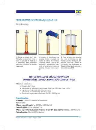 Cartilha do Posto Revendedor - 1ª Edição - 2017
23
TESTE DA MASSA ESPECÍFICA DA GASOLINA A 20ºC
Procedimentos:
1.  Encher a proveta de 1 litro.
Mergulhar o densímetro limpo e
seco na proveta, de modo que
o densímetro flutue livremente
sem tocar o fundo os as paredes
da proveta.
2.  Introduzir o termômetro na
amostra, tendo o cuidado de
manter a coluna de mercúrio
totalmente imersa. Uma vez es-
tabilizada a temperatura, man-
tendo o termômetro imerso na
gasolina, efetuar a leitura e ano-
tar.
3.  Fazer a leitura do densíme-
tro e do termômetro, no pla-
no da superfície do líquido. Em
seguida, consultar a Tabela de
Conversão das Densidades da
Gasolina. Esta tabela converte a
densidade para 20°C.
TESTES NO ÁLCOOL ETÍLICO HIDRATADO
COMBUSTÍVEL (ETANOL HIDRATADO COMBUSTÍVEL)
Materiais utilizados:
yy Proveta de 1 litro
yy Termômetro aprovado pelo INMETRO com faixa de -10ºc a 50ºc
yy Tabela de verificação do teor alcoólico
yy Densímetro para álcool, escala, 0,750 a 0,800 g/ml
Especificações:
Aspecto: Límpido e isento de impurezas
Cor: Incolor
Massa específica a 20ºc: 0,8076 a 0,8110 g/ml
Teor alcoólico: 92,6º INPM a 93,8º
Massa específica a 20/c com mistura de até 3% de gasolina: 0,8050 a 0,8110 g/ml
Teor alcoólico: 92,6° INPM (máximo)
1 2 3
 