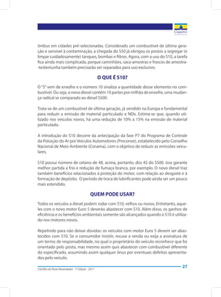 Cartilha do Posto Revendedor - 1ª Edição - 2017
27
ônibus em cidades pré-selecionadas. Considerado um combustível de última gera-
ção e sensível à contaminação, a chegada do S50 já obrigou os postos a segregar (e
limpar cuidadosamente) tanques, bombas e filtros. Agora, com o uso do S10, a tarefa
fica ainda mais complicada, porque caminhões, saca-amostras e frascos de amostra-
-testemunha também precisarão ser separados para uso exclusivo.
O QUE É S10?
O “S” vem de enxofre e o número 10 sinaliza a quantidade desse elemento no com-
bustível. Ou seja, o novo diesel contém 10 partes por milhão de enxofre, uma mudan-
ça radical se comparado ao diesel S500.
Trata-se de um combustível de última geração, já vendido na Europa e fundamental
para reduzir a emissão de material particulado e NOx. Estima-se que, quando uti-
lizado nos veículos novos, há uma redução de 10% a 15% na emissão de material
particulado.
A introdução do S10 decorre da antecipação da fase P7 do Programa de Controle
da Poluição do Ar por Veículos Automotores (Proconve), estabelecido pelo Conselho
Nacional de Meio Ambiente (Conama), com o objetivo de reduzir as emissões veicu-
lares.
S10 possui número de cetano de 48, acima, portanto, dos 42 do S500. Isso garante
melhor partida a frio e redução de fumaça branca, por exemplo. O novo diesel traz
também benefícios relacionados à proteção do motor, com relação ao desgaste e à
formação de depósito. O período de troca de lubrificantes pode ainda ser um pouco
mais estendido.
QUEM PODE USAR?
Todos os veículos a diesel podem rodar com S10, velhos ou novos. Entretanto, aque-
les com o novo motor Euro 5 deverão abastecer com S10. Além disso, os ganhos de
eficiência e os benefícios ambientais somente são alcançados quando o S10 é utiliza-
do nos motores novos.
Repetindo para não deixar dúvidas: os veículos com motor Euro 5 devem ser abas-
tecidos com S10. Se o consumidor insistir, recuse a venda ou exija a assinatura de
um termo de responsabilidade, no qual o proprietário do veículo reconhece que foi
orientado pelo posto, mas mesmo assim quis abastecer com combustível diferente
do especificado, assumindo assim qualquer ônus por eventuais defeitos apresenta-
dos pelo veículo.
 