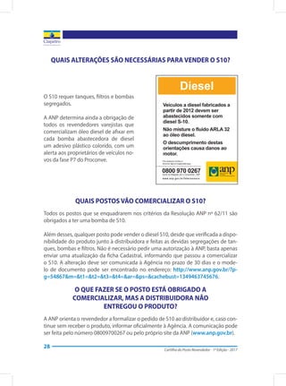 Cartilha do Posto Revendedor - 1ª Edição - 2017
28
QUAIS ALTERAÇÕES SÃO NECESSÁRIAS PARA VENDER O S10?
O S10 requer tanques, filtros e bombas
segregados.
A ANP determina ainda a obrigação de
todos os revendedores varejistas que
comercializam óleo diesel de afixar em
cada bomba abastecedora de diesel
um adesivo plástico colorido, com um
alerta aos proprietários de veículos no-
vos da fase P7 do Proconve.
QUAIS POSTOS VÃO COMERCIALIZAR O S10?
Todos os postos que se enquadrarem nos critérios da Resolução ANP nº 62/11 são
obrigados a ter uma bomba de S10.
Além desses, qualquer posto pode vender o diesel S10, desde que verificada a dispo-
nibilidade do produto junto à distribuidora e feitas as devidas segregações de tan-
ques, bombas e filtros. Não é necessário pedir uma autorização à ANP, basta apenas
enviar uma atualização da ficha Cadastral, informando que passou a comercializar
o S10. A alteração deve ser comunicada à Agência no prazo de 30 dias e o mode-
lo de documento pode ser encontrado no endereço: http://www.anp.gov.br/?p-
g=54867&m=&t1=&t2=&t3=&t4=&ar=&ps=&cachebust=1349463745676.
O QUE FAZER SE O POSTO ESTÁ OBRIGADO A
COMERCIALIZAR, MAS A DISTRIBUIDORA NÃO
ENTREGOU O PRODUTO?
A ANP orienta o revendedor a formalizar o pedido de S10 ao distribuidor e, caso con-
tinue sem receber o produto, informar oficialmente à Agência. A comunicação pode
ser feita pelo número 08009700267 ou pelo próprio site da ANP (www.anp.gov.br).
 