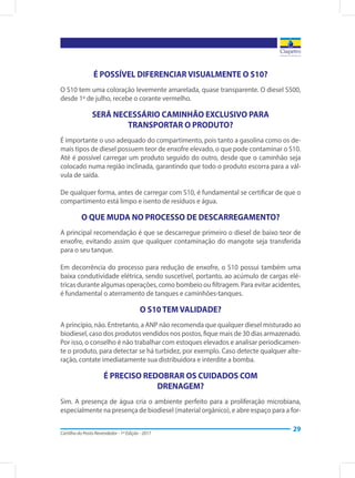 Cartilha do Posto Revendedor - 1ª Edição - 2017
29
É POSSÍVEL DIFERENCIAR VISUALMENTE O S10?
O S10 tem uma coloração levemente amarelada, quase transparente. O diesel S500,
desde 1º de julho, recebe o corante vermelho.
SERÁ NECESSÁRIO CAMINHÃO EXCLUSIVO PARA
TRANSPORTAR O PRODUTO?
É importante o uso adequado do compartimento, pois tanto a gasolina como os de-
mais tipos de diesel possuem teor de enxofre elevado, o que pode contaminar o S10.
Até é possível carregar um produto seguido do outro, desde que o caminhão seja
colocado numa região inclinada, garantindo que todo o produto escorra para a vál-
vula de saída.
De qualquer forma, antes de carregar com S10, é fundamental se certificar de que o
compartimento está limpo e isento de resíduos e água.
O QUE MUDA NO PROCESSO DE DESCARREGAMENTO?
A principal recomendação é que se descarregue primeiro o diesel de baixo teor de
enxofre, evitando assim que qualquer contaminação do mangote seja transferida
para o seu tanque.
Em decorrência do processo para redução de enxofre, o S10 possui também uma
baixa condutividade elétrica, sendo suscetível, portanto, ao acúmulo de cargas elé-
tricas durante algumas operações, como bombeio ou filtragem. Para evitar acidentes,
é fundamental o aterramento de tanques e caminhões-tanques.
O S10 TEM VALIDADE?
A princípio, não. Entretanto, a ANP não recomenda que qualquer diesel misturado ao
biodiesel, caso dos produtos vendidos nos postos, fique mais de 30 dias armazenado.
Por isso, o conselho é não trabalhar com estoques elevados e analisar periodicamen-
te o produto, para detectar se há turbidez, por exemplo. Caso detecte qualquer alte-
ração, contate imediatamente sua distribuidora e interdite a bomba.
É PRECISO REDOBRAR OS CUIDADOS COM
DRENAGEM?
Sim. A presença de água cria o ambiente perfeito para a proliferação microbiana,
especialmente na presença de biodiesel (material orgânico), e abre espaço para a for-
 