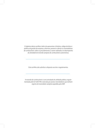 O objetivo desta cartilha é além de apresentar a história, código de ética e
política de gestão da empresa, informar, prevenir e alertar os revendedores
de combustíveis sobre os procedimentos a serem adotados no desempenho
da atividade de revenda varejista de combustíveis automotivos.
Esta cartilha não substitui o disposto nas leis e regulamentos.
A revenda de combustíveis é uma atividade de utilidade pública, regula-
mentada pela lei 9.847/99 e exercida por postos revendedores que tenham
registro de revendedor varejista expedido pela ANP.
 