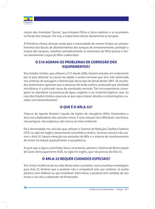 Cartilha do Posto Revendedor - 1ª Edição - 2017
30
mação das chamadas “borras”, que entopem filtros e bicos injetores e se acumulam
no fundo dos tanques. Por isso, é importante drenar diariamente os tanques.
A Petrobras chama atenção ainda para a necessidade de manter limpos os compar-
timentos dos bocais de abastecimentos dos tanques de armazenamento, proteger o
respiro dos tanques, substituir periodicamente os elementos do filtro-prensa e dre-
nar diariamente a água do filtro coalescedor.
O S10 AGRAVA OS PROBLEMAS DE CORROSÃO DOS
EQUIPAMENTOS?
Nos Estados Unidos, que utilizam o S15 desde 2006. Existem estudos em andamento
por lá para detectar as causas da rápida e severa corrosão que tem sido observada
nos sistemas de tancagem e distribuição desse tipo de diesel desde 2007. Os resulta-
dos preliminares apontam que a presença de ácido acético, produzido por atividade
microbiana, é a principal causa da acentuada corrosão. Tais microrganismos conse-
guem se reproduzir na presença de água, oxigênio e um material orgânico, que, no
caso dos Estados Unidos, especula-se que seja o etanol, devido a contaminações cru-
zadas com biocombustível.
O QUE É O ARLA-32?
Trata-se do Agente Redutor Líquido de óxidos de nitrogênio (NOx) Automotivo e
atua nos catalizadores dos veículos novos. É uma solução não inflamável, não tóxica,
não perigosa, não explosiva, não nociva ao meio ambiente.
Ele é demandado nos veículos que utilizam o Sistema de Redução Catalítica Seletiva
(SCR, na sigla em inglês), basicamente caminhões e ônibus. Se esses veículos não usa-
rem o Arla-32, haverá elevação nas emissões de NOx e o sistema de monitoramento
do motor irá reduzir gradualmente a sua potência.
As pick-ups e alguns caminhões leves, no entanto, adotam o Sistema de Recirculação
de Gases de Escapamento (EGR, na sigla em inglês), que não precisa do Arla-32.
O ARLA-32 REQUER CUIDADOS ESPECIAIS?
Sim. Evitar incidência de luz solar direta sobre o produto; nunca reutilizar embalagem
para Arla-32; lembrar que o produto não é compatível com aço carbono, só aceita
plástico (sem Aditivo) ou aço inoxidável. Além disso, o produto tem validade de seis
meses a um ano, a depender do fornecedor.
 