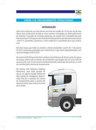 Cartilha do Posto Revendedor - 1ª Edição - 2017
31
DIESEL S10, PROCEDIMENTOS OPERACIONAIS
INTRODUÇÃO
Você está recebendo um óleo diesel com teor de enxofre de 10 mg por kg de óleo
diesel. Este combustível atende às mais recentes tecnologias de desenvolvimento
de motores e controle de emissões poluentes, de acordo com o estabelecido pelo
Proconve Fase P-7 (Programa de Controle de Poluição do Ar porVeículos Automotivos
- Fase P-7), ajudando a preservar o meio ambiente e a qualidade do ar que respira-
mos.
Esta fase exigiu que todos os veículos a diesel, produzidos a partir de 1º de janeiro
de 2012, estivessem equipados com motores Euro 5 que foram disponibilizados com
duas tecnologias: EGR ou SCR.
No sistema EGR (Exhaust Gás Recirculation), para frota leve de diesel, parte dos gases
de escape retorna para a câmara de combustão e participam de um novo ciclo de
queima junto com o novo volume de diesel injetado, reduzindo, dessa forma, o nível
de emissões pelo sistema de escapamento.
No sistema SCR (Selective Catalityc
Reduction), para frota pesada de
diesel, um agente líquido redutor de
NOx (óxidos de nitrogênio), denomi-
nada Arla-32, é injetado no sistema
de escapamento, após a queima do
diesel no motor, para reduzir os níveis
de emissões.
 