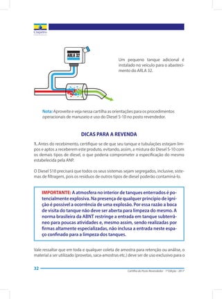 Cartilha do Posto Revendedor - 1ª Edição - 2017
32
DICAS PARA A REVENDA
1. Antes do recebimento, certifique-se de que seu tanque e tubulações estejam lim-
pos e aptos a receberem este produto, evitando, assim, a mistura do Diesel S-10 com
os demais tipos de diesel, o que poderia comprometer a especificação do mesmo
estabelecida pela ANP.
O Diesel S10 precisará que todos os seus sistemas sejam segregados, inclusive, siste-
mas de filtragem, pois os resíduos de outros tipos de diesel poderão contaminá-lo.
Um pequeno tanque adicional é
instalado no veículo para o abasteci-
mento do ARLA 32.
Nota: Aproveite e veja nessa cartilha as orientações para os procedimentos
operacionais de manuseio e uso do Diesel S-10 no posto revendedor.
IMPORTANTE: A atmosfera no interior de tanques enterrados é po-
tencialmente explosiva. Na presença de qualquer princípio de igni-
ção é possível a ocorrência de uma explosão. Por essa razão a boca
de visita do tanque não deve ser aberta para limpeza do mesmo. A
norma brasileira da ABNT restringe a entrada em tanque subterrâ-
neo para poucas atividades e, mesmo assim, sendo realizadas por
firmas altamente especializadas, não inclusa a entrada neste espa-
ço confinado para a limpeza dos tanques.
Vale ressaltar que em toda e qualquer coleta de amostra para retenção ou análise, o
material a ser utilizado (provetas, saca-amostras etc.) deve ser de uso exclusivo para o
 