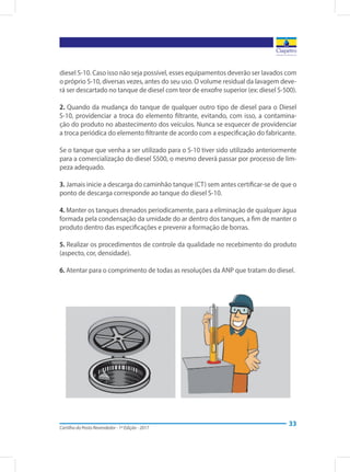 Cartilha do Posto Revendedor - 1ª Edição - 2017
33
diesel S-10. Caso isso não seja possível, esses equipamentos deverão ser lavados com
o próprio S-10, diversas vezes, antes do seu uso. O volume residual da lavagem deve-
rá ser descartado no tanque de diesel com teor de enxofre superior (ex: diesel S-500).
2. Quando da mudança do tanque de qualquer outro tipo de diesel para o Diesel
S-10, providenciar a troca do elemento filtrante, evitando, com isso, a contamina-
ção do produto no abastecimento dos veículos. Nunca se esquecer de providenciar
a troca periódica do elemento filtrante de acordo com a especificação do fabricante.
Se o tanque que venha a ser utilizado para o S-10 tiver sido utilizado anteriormente
para a comercialização do diesel S500, o mesmo deverá passar por processo de lim-
peza adequado.
3. Jamais inicie a descarga do caminhão tanque (CT) sem antes certificar-se de que o
ponto de descarga corresponde ao tanque do diesel S-10.
4. Manter os tanques drenados periodicamente, para a eliminação de qualquer água
formada pela condensação da umidade do ar dentro dos tanques, a fim de manter o
produto dentro das especificações e prevenir a formação de borras.
5. Realizar os procedimentos de controle da qualidade no recebimento do produto
(aspecto, cor, densidade).
6. Atentar para o comprimento de todas as resoluções da ANP que tratam do diesel.
 