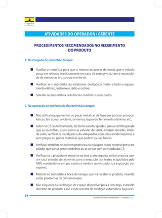 Cartilha do Posto Revendedor - 1ª Edição - 2017
34
ATIVIDADES DO OPERADOR / GERENTE
PROCEDIMENTOS RECOMENDADOS NO RECEBIMENTO
DO PRODUTO
1. Na chegada do caminhão tanque:
„„ Auxiliar o motorista para que o mesmo estacione de modo que o veículo
possa ser retirado imediatamente em caso de emergência, sem a necessida-
de de manobras bruscas ou marcha ré;
„„ Verificar se o motorista, ao estacionar, desligou o motor e todo o equipa-
mento elétrico, inclusive o rádio e outros;
„„ Solicitar ao motorista a nota fiscal e conferir os seus dados.
2. Na operação de conferência do caminhão tanque:
„„ Não utilizar equipamentos ou peças metálicas de ferro que possam provocar
faíscas, tais como: celulares, lanternas, isqueiros, ferramentas de ferro, etc.;
„„ Subir no CT cautelosamente, de forma a evitar quedas, para a certificação de
que as escotilhas, assim como as válvulas de saída, estejam lacradas. Antes
de subir, verificar se os calçados são adequados, com solas antiderrapantes e
sem pregos ou partes metálicas que podem causar faíscas.
„„ Verificar, também, se existem pedriscos ou qualquer outro material preso no
solado, que possa gerar centelhas ao se atritar com o costado do CT;
„„ Verificar se o produto se encontra na seta e, em seguida, retirar amostra com
um saca amostra de alumínio, para a execução dos testes estipulados pela
ANP, mantendo-se em pé, contra o vento e minimizado sua exposição aos
vapores;
„„ Mostrar ao motorista a boca do tanque que irá receber o produto, visando
evitar problemas de contaminação;
„„ Não esquecer da verificação de espaço disponível para a descarga, evitando
derrame de produto. Caso exista sistema de medição automática, faça a lei-
 