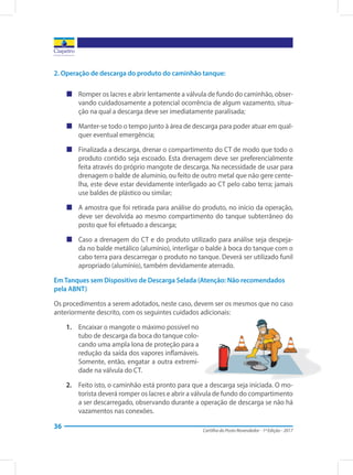 Cartilha do Posto Revendedor - 1ª Edição - 2017
36
2. Operação de descarga do produto do caminhão tanque:
„„ Romper os lacres e abrir lentamente a válvula de fundo do caminhão, obser-
vando cuidadosamente a potencial ocorrência de algum vazamento, situa-
ção na qual a descarga deve ser imediatamente paralisada;
„„ Manter-se todo o tempo junto à área de descarga para poder atuar em qual-
quer eventual emergência;
„„ Finalizada a descarga, drenar o compartimento do CT de modo que todo o
produto contido seja escoado. Esta drenagem deve ser preferencialmente
feita através do próprio mangote de descarga. Na necessidade de usar para
drenagem o balde de alumínio, ou feito de outro metal que não gere cente-
lha, este deve estar devidamente interligado ao CT pelo cabo terra; jamais
use baldes de plástico ou similar;
„„ A amostra que foi retirada para análise do produto, no início da operação,
deve ser devolvida ao mesmo compartimento do tanque subterrâneo do
posto que foi efetuado a descarga;
„„ Caso a drenagem do CT e do produto utilizado para análise seja despeja-
da no balde metálico (alumínio), interligar o balde à boca do tanque com o
cabo terra para descarregar o produto no tanque. Deverá ser utilizado funil
apropriado (alumínio), também devidamente aterrado.
Em Tanques sem Dispositivo de Descarga Selada (Atenção: Não recomendados
pela ABNT)
Os procedimentos a serem adotados, neste caso, devem ser os mesmos que no caso
anteriormente descrito, com os seguintes cuidados adicionais:
1.	 Encaixar o mangote o máximo possível no
tubo de descarga da boca do tanque colo-
cando uma ampla lona de proteção para a
redução da saída dos vapores inflamáveis.
Somente, então, engatar a outra extremi-
dade na válvula do CT.
2.	 Feito isto, o caminhão está pronto para que a descarga seja iniciada. O mo-
torista deverá romper os lacres e abrir a válvula de fundo do compartimento
a ser descarregado, observando durante a operação de descarga se não há
vazamentos nas conexões.
 