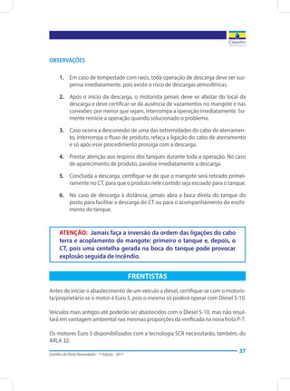 Cartilha do Posto Revendedor - 1ª Edição - 2017
37
FRENTISTAS
Antes de iniciar o abastecimento de um veículo a diesel, certifique-se com o motoris-
ta/proprietário se o motor é Euro 5, pois o mesmo só poderá operar com Diesel S-10.
Veículos mais antigos até poderão ser abastecidos com o Diesel S-10, mas não resul-
tará em vantagem ambiental nas mesmas proporções da verificada na nova frota P-7.
Os motores Euro 5 disponibilizados com a tecnologia SCR necessitarão, também, do
ARLA 32.
ATENÇÃO: Jamais faça a inversão da ordem das ligações do cabo
terra e acoplamento do mangote: primeiro o tanque e, depois, o
CT, pois uma centelha gerada na boca do tanque pode provocar
explosão seguida de incêndio.
OBSERVAÇÕES
1.	 Em caso de tempestade com raios, toda operação de descarga deve ser sus-
pensa imediatamente, pois existe o risco de descargas atmosféricas.
2.	 Após o início da descarga, o motorista jamais deve se afastar do local da
descarga e deve certificar-se da ausência de vazamentos no mangote e nas
conexões: por menor que sejam, interrompa a operação imediatamente. So-
mente reinicie a operação quando solucionado o problema.
3.	 Caso ocorra a desconexão de uma das extremidades do cabo de aterramen-
to, interrompa o fluxo de produto, refaça a ligação do cabo de aterramento
e só após esse procedimento prossiga com a descarga.
4.	 Prestar atenção aos respiros dos tanques durante toda a operação. No caso
de aparecimento de produto, paralise imediatamente a descarga.
5.	 Concluída a descarga, certifique-se de que o mangote será retirado primei-
ramente no CT, para que o produto nele contido seja escoado para o tanque.
6.	 No caso de descarga à distância, jamais abra a boca direta do tanque do
posto para facilitar a descarga do CT ou para o acompanhamento do enchi-
mento do tanque.
 