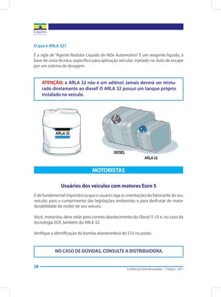 Cartilha do Posto Revendedor - 1ª Edição - 2017
38
O que é ARLA 32?
É a sigla de “Agente Redutor Líquido de NOx Automotivo” É um reagente líquido, à
base de ureia técnica, específico para aplicação veicular, injetado no duto de escape
por um sistema de dosagem.
ATENÇÃO: o ARLA 32 não é um aditivo! Jamais deverá ser mistu-
rado diretamente ao diesel! O ARLA 32 possui um tanque próprio
instalado no veículo.
NO CASO DE DÚVIDAS, CONSULTE A DISTRIBUIDORA.
MOTORISTAS
Usuários dos veículos com motores Euro 5
É de fundamental importância que o usuário siga as orientações do fabricante do seu
veículo, para o cumprimento das legislações ambientais e para desfrutar de maior
durabilidade do motor de seu veículo.
Você, motorista, deve zelar pelo correto abastecimento do Diesel S-10 e, no caso da
tecnologia SCR, também do ARLA 32.
Verifique a identificação da bomba abastecedora do S10 no posto.
 