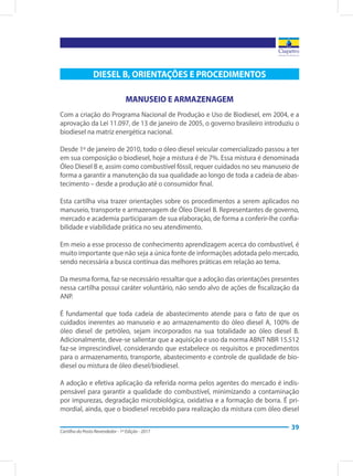 Cartilha do Posto Revendedor - 1ª Edição - 2017
39
DIESEL B, ORIENTAÇÕES E PROCEDIMENTOS
MANUSEIO E ARMAZENAGEM
Com a criação do Programa Nacional de Produção e Uso de Biodiesel, em 2004, e a
aprovação da Lei 11.097, de 13 de janeiro de 2005, o governo brasileiro introduziu o
biodiesel na matriz energética nacional.
Desde 1º de janeiro de 2010, todo o óleo diesel veicular comercializado passou a ter
em sua composição o biodiesel, hoje a mistura é de 7%. Essa mistura é denominada
Óleo Diesel B e, assim como combustível fóssil, requer cuidados no seu manuseio de
forma a garantir a manutenção da sua qualidade ao longo de toda a cadeia de abas-
tecimento – desde a produção até o consumidor final.
Esta cartilha visa trazer orientações sobre os procedimentos a serem aplicados no
manuseio, transporte e armazenagem de Óleo Diesel B. Representantes de governo,
mercado e academia participaram de sua elaboração, de forma a conferir-lhe confia-
bilidade e viabilidade prática no seu atendimento.
Em meio a esse processo de conhecimento aprendizagem acerca do combustível, é
muito importante que não seja a única fonte de informações adotada pelo mercado,
sendo necessária a busca contínua das melhores práticas em relação ao tema.
Da mesma forma, faz-se necessário ressaltar que a adoção das orientações presentes
nessa cartilha possui caráter voluntário, não sendo alvo de ações de fiscalização da
ANP.
É fundamental que toda cadeia de abastecimento atende para o fato de que os
cuidados inerentes ao manuseio e ao armazenamento do óleo diesel A, 100% de
óleo diesel de petróleo, sejam incorporados na sua totalidade ao óleo diesel B.
Adicionalmente, deve-se salientar que a aquisição e uso da norma ABNT NBR 15.512
faz-se imprescindível, considerando que estabelece os requisitos e procedimentos
para o armazenamento, transporte, abastecimento e controle de qualidade de bio-
diesel ou mistura de óleo diesel/biodiesel.
A adoção e efetiva aplicação da referida norma pelos agentes do mercado é indis-
pensável para garantir a qualidade do combustível, minimizando a contaminação
por impurezas, degradação microbiológica, oxidativa e a formação de borra. É pri-
mordial, ainda, que o biodiesel recebido para realização da mistura com óleo diesel
 