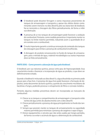 Cartilha do Posto Revendedor - 1ª Edição - 2017
41
„„ O biodiesel pode dissolver ferrugem e outras impurezas provenientes de
tanques de armazenagem e transporte e, apesar dos efeitos destes conta-
minantes serem menores no óleo diesel B, pelo seu baixo teor de biodiesel,
faz-se necessária a checagem dos filtros periodicamente, de forma a inibir
sua obstrução;
„„ A presença de ar nos tanques de armazenagem pode favorecer a oxidação
do combustível. Portanto, como medida preventiva é importante manter os
tanques no limite máximo permitido, reduzindo assim a quantidade de ar
em contato com o combustível;
„„ É muito importante garantir a contínua renovação do conteúdo dos tanques
de estocagem para limitar a presença de combustível envelhecido.
„„ A drenagem de produto remanescente no fundo do tanque de armazena-
gem, para a retirada de água, material microbiológico ou outras impurezas
deve ser feita semanalmente.
PARTE DOIS – Como prevenir a absorção de água pelo biodiesel.
O biodiesel, por sua natureza química, possui certo grau de higroscopicidade. Essa
característica tende a favorecer a incorporação de água ao produto, o que deve ser
definitivamente evitado.
Quando o biodiesel é misturado ao óleo diesel A, a água dissolvida no primeiro pode
passar para a fase livre. A presença de água livre pode favorecer a formação de de-
pósitos, tanto decorrentes da borra química, quando do crescimento microbiano de
bactérias e fungos, podendo provocar o entupimento de filtros e corrosão metálica.
Portanto algumas medidas preventivas devem ser incorporadas ao manuseio do
combustível:
yy Checar se os tanques e compartimentos de armazenagem e transporte estão
isentos de água antes do abastecimento com o óleo diesel B.
yy Checar periodicamente a presença de água principalmente no fundo dos tan-
ques.
yy Sempre que possível, manter os tanques de armazenamento na capacidade
máxima permitida para minimizar a presença de oxigênio e vapor d’água.
yy Drenar equipamentos e veículos que não serão usados por longos períodos,
de forma a se evitar o acúmulo de água e a deterioração do combustível.
 