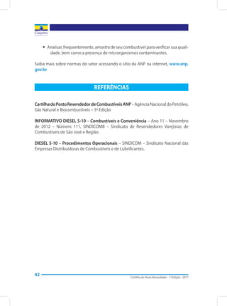 Cartilha do Posto Revendedor - 1ª Edição - 2017
42
yy Analisar, frequentemente, amostra de seu combustível para verificar sua quali-
dade, bem como a presença de microrganismos contaminantes.
Saiba mais sobre normas do setor acessando o sítio da ANP na internet, www.anp.
gov.br
REFERÊNCIAS
CartilhadoPostoRevendedordeCombustíveisANP–AgênciaNacionaldoPetróleo,
Gás Natural e Biocombustíveis – 5ª Edição
INFORMATIVO DIESEL S-10 – Combustíveis e Conveniência – Ano 11 – Novembro
de 2012 – Número 111, SINDICOMB – Sindicato de Revendedores Varejistas de
Combustíveis de São José e Região.
DIESEL S-10 – Procedimentos Operacionais – SINDICOM – Sindicato Nacional das
Empresas Distribuidoras de Combustíveis e de Lubrificantes.
 