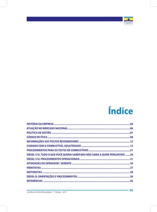 Cartilha do Posto Revendedor - 1ª Edição - 2017
05
Índice
HISTÓRIA DA EMPRESA..................................................................................................................06
ATUAÇÃO NO MERCADO NACIONAL.............................................................................................06
POLÍTICA DE GESTÃO.....................................................................................................................07
CÓDIGO DE ÉTICA...........................................................................................................................08
INFORMAÇÕES AOS POSTOS REVENDEDORES............................................................................12
CUIDADO COM O COMBUSTÍVEL ADULTERADO!.........................................................................15
PROCEDIMENTOS PARA OSTESTES DE COMBUSTÍVEIS..............................................................21
DIESEL S10,TUDO O QUEVOCÊ QUERIA SABER MAS NÃO SABIA A QUEM PERGUNTAR!........26
DIESEL S10, PROCEDIMENTOS OPERACIONAIS...........................................................................31
ATIVIDADES DO OPERADOR / GERENTE.......................................................................................34
FRENTISTAS.....................................................................................................................................37
MOTORISTAS...................................................................................................................................38
DIESEL B, ORIENTAÇÕES E PROCEDIMENTOS...............................................................................39
REFERÊNCIAS..................................................................................................................................42
 