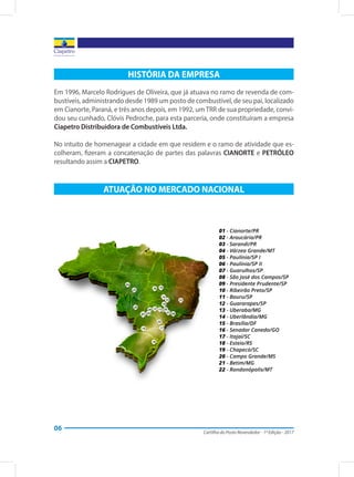 Cartilha do Posto Revendedor - 1ª Edição - 2017
06
HISTÓRIA DA EMPRESA
Em 1996, Marcelo Rodrigues de Oliveira, que já atuava no ramo de revenda de com-
bustíveis, administrando desde 1989 um posto de combustível, de seu pai, localizado
em Cianorte, Paraná, e três anos depois, em 1992, um TRR de sua propriedade, convi-
dou seu cunhado, Clóvis Pedroche, para esta parceria, onde constituíram a empresa
Ciapetro Distribuidora de Combustíveis Ltda.
No intuito de homenagear a cidade em que residem e o ramo de atividade que es-
colheram, fizeram a concatenação de partes das palavras CIANORTE e PETRÓLEO
resultando assim a CIAPETRO.
ATUAÇÃO NO MERCADO NACIONAL
 