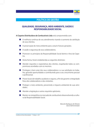 Cartilha do Posto Revendedor - 1ª Edição - 2017
07
POLÍTICA DE GESTÃO
QUALIDADE, SEGURANÇA, MEIO AMBIENTE, SAÚDE E
RESPONSABILIDADE SOCIAL
A Ciapetro Distribuidora de Combustíveis Ltda está comprometida com:
„„ A melhoria contínua de seu atendimento visando o aumento da satisfação
de seus clientes;
„„ A preservação do meio ambiente para a atual e futuras gerações;
„„ A saúde e segurança de seus colaboradores;
„„ Promover os princípios da Responsabilidade Social dentro e fora da Ciape-
tro.
„„ Desta forma, foram estabelecidas as seguintes diretrizes:	
„„ Atender requisitos e expectativas dos clientes, respeitando todos os com-
promissos acordados com os mesmos;
„„ Privilegiar o bem estar dos seus colaboradores e a sua satisfação no traba-
lho, gerando oportunidades e contribuindo para o seu crescimento pessoal
e profissional;
„„ Prover locais de trabalho saudáveis e seguros, a fim de garantir a integridade
física dos colaboradores e dos visitantes;
„„ Proteger o meio ambiente, prevenindo o impacto ambiental de suas ativi-
dades;
„„ Atender a legislação e outros requisitos aplicáveis;
„„ Manter-se competitiva no mercado de combustíveis desenvolvendo a cultu-
ra da Responsabilidade Social.
Marcelo Rodrigues de Oliveira
Sócio Administrador
 