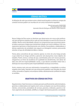 Cartilha do Posto Revendedor - 1ª Edição - 2017
08
CÓDIGO DE ÉTICA
As Relações de valor que existem entre o ideal moral traçado e os diversos campos da
conduta humana podem ser reunidas em um único instrumento regulador.
Data de aprovação: 08/08/2008
Nº de aprovação: 001/2008
Aprovado: Marcelo Rodrigues de Oliveira e Clóvis Pedroche.
INTRODUÇÃO
Nosso Código de Ética reúne as diretrizes que observamos em nossa ação profissio-
nal, para atingirmos padrões éticos cada vez mais elevados no exercício de nossas ati-
vidades. Mostra nossa identidade cultural e os compromissos que assumimos peran-
te todas as pessoas e órgãos que mantenham relação com nosso cotidiano. Com isso,
esperamos aprimorar o relacionamento com clientes, fornecedores, colaboradores e
demais segmentos da sociedade mais seguros ao interagirem conosco, procurando
estreitar os laços de afinidade de idéias e valores.
Temos plena consciência de que estamos apenas no início de uma longa jornada
e que ainda há um longo caminho a percorrer até alcançarmos nosso objetivo de
trabalho. Porém, temos a certeza de que, caminhando junto com nossos parceiros,
chegaremos ao limiar da excelência em qualidade de atendimento, sem deixar de
lado uma série de responsabilidades sociais, o que deverá consolidar ainda mais a
distinção da nossa empresa pela responsabilidade social que assumimos.
Assim, estamos mais uma vez valorizando a transparência, a integridade e o mútuo
respeito entre todos, fazendo com que alcancemos padrões mais elevados da moral
e ética, tornando a Ciapetro uma empresa sólida e absolutamente confiável em todos
os sentidos.
OBJETIVOS DO CÓDIGO DE ÉTICA
Regulamentar e fazer funcionar a conduta pessoal e profissional dos administradores,
gerentes e colaboradores da Ciapetro, bem como, as relações com seus fornecedores,
clientes, concorrentes, prestadores de serviços, parceiros, sindicatos, governo e de-
mais segmentos da sociedade, solidificar a imagem da Empresa perante a sociedade;
 