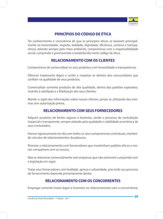 Cartilha do Posto Revendedor - 1ª Edição - 2017
09
PRINCÍPIOS DO CÓDIGO DE ÉTICA
Ter conhecimento e consciência de que os princípios éticos se baseiam principal-
mente na honestidade, respeito, lealdade, dignidade, eficiência, cortesia e transpa-
rência, zelando sempre pelo meio ambiente, compromisso com a responsabilidade
social, cumprindo e promovendo o estabelecido neste código de ética.
RELACIONAMENTO COM OS CLIENTES
Compromisso de comercializar os seus produtos com honestidade e transparência;
Oferecer tratamento digno e cortês e respeitar os direitos dos consumidores que
confiam na qualidade de seus produtos;
Comercializar somente produtos de alta qualidade, dentro dos padrões esperados,
visando à satisfação e a fidelização dos seus clientes;
Manter o sigilo das informações sobre nossos clientes, jamais se utilizando das mes-
mas sem autorização prévia.
RELACIONAMENTO COM SEUS FORNECEDORES
Adquirir produtos de fontes seguras e honestas, sendo o processo de contratação
imparcial e transparente, sempre zelando pela qualidade e viabilidade econômica de
seus contratados;
Honrar rigorosamente em dia com todos os seus compromissos contratuais, manten-
do vínculos de relacionamentos duradouros;
Priorizar o relacionamento com fornecedores que mantenham padrões éticos e mo-
rais compatíveis com os nossos;
Não se relacionar comercialmente com empresas que não estiverem cumprindo com
a legislação em vigor;
Tratar seus fornecedores com lealdade, apreço e urbanidade, pois todo seu processo
de fornecimento depende primariamente destes.
RELACIONAMENTO COM OS CONCORRENTES
Empregar somente meios legais e honestos no relacionamento com a concorrência,
 