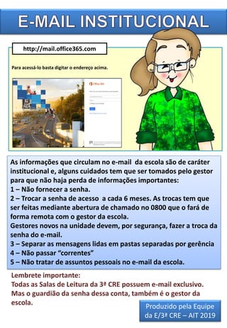 http://mail.office365.com
As informações que circulam no e-mail da escola são de caráter
institucional e, alguns cuidados tem que ser tomados pelo gestor
para que não haja perda de informações importantes:
1 – Não fornecer a senha.
2 – Trocar a senha de acesso a cada 6 meses. As trocas tem que
ser feitas mediante abertura de chamado no 0800 que o fará de
forma remota com o gestor da escola.
Gestores novos na unidade devem, por segurança, fazer a troca da
senha do e-mail.
3 – Separar as mensagens lidas em pastas separadas por gerência
4 – Não passar “correntes”
5 – Não tratar de assuntos pessoais no e-mail da escola.
Para acessá-lo basta digitar o endereço acima.
Lembrete importante:
Todas as Salas de Leitura da 3ª CRE possuem e-mail exclusivo.
Mas o guardião da senha dessa conta, também é o gestor da
escola.
Produzido pela Equipe
da E/3ª CRE – AIT 2019
 