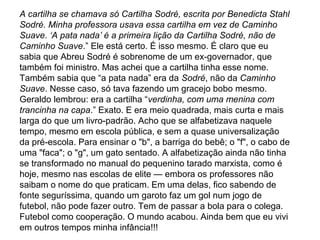 A cartilha se chamava só Cartilha Sodré, escrita por Benedicta Stahl
Sodré. Minha professora usava essa cartilha em vez de Caminho
Suave. ‘A pata nada’ é a primeira lição da Cartilha Sodré, não de
Caminho Suave.” Ele está certo. É isso mesmo. É claro que eu
sabia que Abreu Sodré é sobrenome de um ex-governador, que
também foi ministro. Mas achei que a cartilha tinha esse nome.
Também sabia que “a pata nada” era da Sodré, não da Caminho
Suave. Nesse caso, só tava fazendo um gracejo bobo mesmo.
Geraldo lembrou: era a cartilha “verdinha, com uma menina com
trancinha na capa.” Exato. E era meio quadrada, mais curta e mais
larga do que um livro-padrão. Acho que se alfabetizava naquele
tempo, mesmo em escola pública, e sem a quase universalização
da pré-escola. Para ensinar o "b", a barriga do bebê; o "f", o cabo de
uma "faca"; o "g", um gato sentado. A alfabetização ainda não tinha
se transformado no manual do pequenino tarado marxista, como é
hoje, mesmo nas escolas de elite — embora os professores não
saibam o nome do que praticam. Em uma delas, fico sabendo de
fonte seguríssima, quando um garoto faz um gol num jogo de
futebol, não pode fazer outro. Tem de passar a bola para o colega.
Futebol como cooperação. O mundo acabou. Ainda bem que eu vivi
em outros tempos minha infância!!!
 