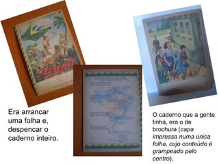 Era arrancar
uma folha e,
despencar o
caderno inteiro.
O caderno que a gente
tinha, era o de
brochura (capa
impressa numa única
folha, cujo conteúdo é
grampeado pelo
centro).
 