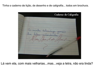 Tinha o caderno de lição, de desenho e de caligrafia... todos em brochura.
Lá vem ela, com mais velharias...mas...veja a letra, não era linda?
 