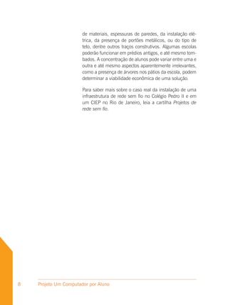 de materiais, espessuras de paredes, da instalação elé-
                       trica, da presença de portões metálicos, ou do tipo de
                       teto, dentre outros traços construtivos. Algumas escolas
                       poderão funcionar em prédios antigos, e até mesmo tom-
                       bados. A concentração de alunos pode variar entre uma e
                       outra e até mesmo aspectos aparentemente irrelevantes,
                       como a presença de árvores nos pátios da escola, podem
                       determinar a viabilidade econômica de uma solução.

                       Para saber mais sobre o caso real da instalação de uma
                       infraestrutura de rede sem fio no Colégio Pedro II e em
                       um CIEP no Rio de Janeiro, leia a cartilha Projetos de
                       rede sem fio.




8   Projeto Um Computador por Aluno
 