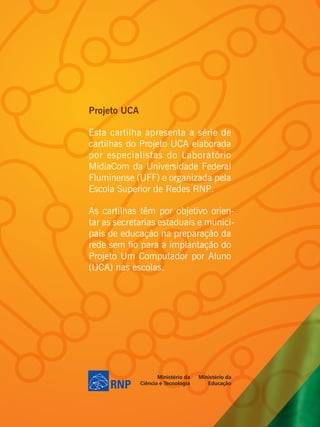 Projeto UCA

Esta cartilha apresenta a série de
cartilhas do Projeto UCA elaborada
por especialistas do Laboratório
MídiaCom da Universidade Federal
Fluminense (UFF) e organizada pela
Escola Superior de Redes RNP.

As cartilhas têm por objetivo orien-
tar as secretarias estaduais e munici-
pais de educação na preparação da
rede sem fio para a implantação do
Projeto Um Computador por Aluno
(UCA) nas escolas.
 