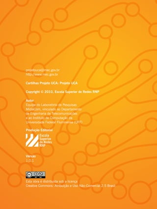 projetouca@mec.gov.br
http://www.mec.gov.br

Cartilhas Projeto UCA: Projeto UCA

Copyright © 2010, Escola Superior de Redes RNP

Autor
Equipe do Laboratório de Pesquisas
MídiaCom, vinculado ao Departamento
de Engenharia de Telecomunicações
e ao Instituto de Computação da
Universidade Federal Fluminense (UFF)

Produção Editorial




Versão
1.0.1




Esta obra é distribuída sob a licença
Creative Commons: Atribuição e Uso Não-Comercial 2.5 Brasil
 