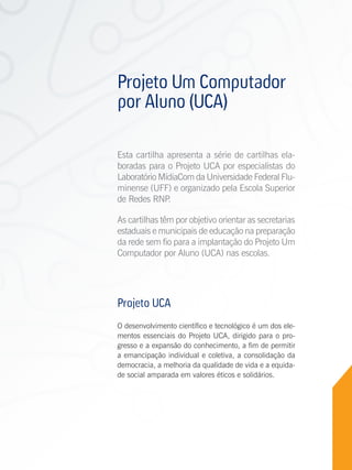 Projeto Um Computador
                por Aluno (UCA)

                Esta cartilha apresenta a série de cartilhas ela-
                boradas para o Projeto UCA por especialistas do
                Laboratório MídiaCom da Universidade Federal Flu-
                minense (UFF) e organizado pela Escola Superior
                de Redes RNP  .

                As cartilhas têm por objetivo orientar as secretarias
                estaduais e municipais de educação na preparação
                da rede sem fio para a implantação do Projeto Um
                Computador por Aluno (UCA) nas escolas.




                Projeto UCA
                O desenvolvimento científico e tecnológico é um dos ele-
                mentos essenciais do Projeto UCA, dirigido para o pro-
                gresso e a expansão do conhecimento, a fim de permitir
                a emancipação individual e coletiva, a consolidação da
                democracia, a melhoria da qualidade de vida e a equida-
                de social amparada em valores éticos e solidários.




Cartilhas UCA
 