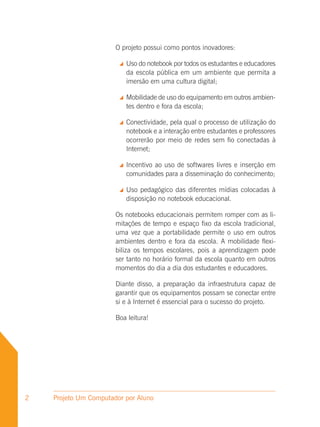 O projeto possui como pontos inovadores:

                           Uso do notebook por todos os estudantes e educadores
                            da escola pública em um ambiente que permita a
                            imersão em uma cultura digital;

                           Mobilidade de uso do equipamento em outros ambien-
                            tes dentro e fora da escola;

                           Conectividade, pela qual o processo de utilização do
                            notebook e a interação entre estudantes e professores
                            ocorrerão por meio de redes sem fio conectadas à
                            Internet;

                           Incentivo ao uso de softwares livres e inserção em
                            comunidades para a disseminação do conhecimento;

                           Uso pedagógico das diferentes mídias colocadas à
                            disposição no notebook educacional.

                       Os notebooks educacionais permitem romper com as li-
                       mitações de tempo e espaço fixo da escola tradicional,
                       uma vez que a portabilidade permite o uso em outros
                       ambientes dentro e fora da escola. A mobilidade flexi-
                       biliza os tempos escolares, pois a aprendizagem pode
                       ser tanto no horário formal da escola quanto em outros
                       momentos do dia a dia dos estudantes e educadores.

                       Diante disso, a preparação da infraestrutura capaz de
                       garantir que os equipamentos possam se conectar entre
                       si e à Internet é essencial para o sucesso do projeto.

                       Boa leitura!




2   Projeto Um Computador por Aluno
 