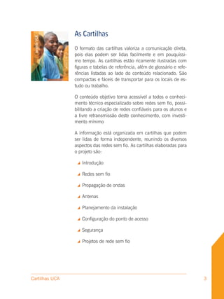 As Cartilhas
                O formato das cartilhas valoriza a comunicação direta,
                pois elas podem ser lidas facilmente e em pouquíssi-
                mo tempo. As cartilhas estão ricamente ilustradas com
                figuras e tabelas de referência, além de glossário e refe-
                rências listadas ao lado do conteúdo relacionado. São
                compactas e fáceis de transportar para os locais de es-
                tudo ou trabalho.

                O conteúdo objetivo torna acessível a todos o conheci-
                mento técnico especializado sobre redes sem fio, possi-
                bilitando a criação de redes confiáveis para os alunos e
                a livre retransmissão deste conhecimento, com investi-
                mento mínimo

                A informação está organizada em cartilhas que podem
                ser lidas de forma independente, reunindo os diversos
                aspectos das redes sem fio. As cartilhas elaboradas para
                o projeto são:

                    Introdução

                    Redes sem fio

                    Propagação de ondas

                    Antenas

                    Planejamento da instalação

                    Configuração do ponto de acesso

                    Segurança

                    Projetos de rede sem fio




Cartilhas UCA                                                                3
 