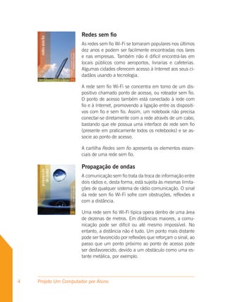 Redes sem fio
                       As redes sem fio Wi-Fi se tornaram populares nos últimos
                       dez anos e podem ser facilmente encontradas nos lares
                       e nas empresas. Também não é difícil encontrá-las em
                       locais públicos como aeroportos, livrarias e cafeterias.
                       Algumas cidades oferecem acesso à Internet aos seus ci-
                       dadãos usando a tecnologia.

                       A rede sem fio Wi-Fi se concentra em torno de um dis-
                       positivo chamado ponto de acesso, ou roteador sem fio.
                       O ponto de acesso também está conectado à rede com
                       fio e à Internet, promovendo a ligação entre os dispositi-
                       vos com fio e sem fio. Assim, um notebook não precisa
                       conectar-se diretamente com a rede através de um cabo,
                       bastando que ele possua uma interface de rede sem fio
                       (presente em praticamente todos os notebooks) e se as-
                       socie ao ponto de acesso.

                       A cartilha Redes sem fio apresenta os elementos essen-
                       ciais de uma rede sem fio.

                       Propagação de ondas
                       A comunicação sem fio trata da troca de informação entre
                       dois rádios e, desta forma, está sujeita às mesmas limita-
                       ções de qualquer sistema de rádio comunicação. O sinal
                       da rede sem fio Wi-Fi sofre com obstruções, reflexões e
                       com a distância.

                       Uma rede sem fio Wi-Fi típica opera dentro de uma área
                       de dezenas de metros. Em distâncias maiores, a comu-
                       nicação pode ser difícil ou até mesmo impossível. No
                       entanto, a distância não é tudo. Um ponto mais distante
                       pode ser favorecido por reflexões que reforçam o sinal, ao
                       passo que um ponto próximo ao ponto de acesso pode
                       ser desfavorecido, devido a um obstáculo como uma es-
                       tante metálica, por exemplo.




4   Projeto Um Computador por Aluno
 