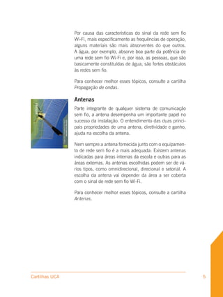 Por causa das características do sinal da rede sem fio
                Wi-Fi, mais especificamente as frequências de operação,
                alguns materiais são mais absorventes do que outros.
                A água, por exemplo, absorve boa parte da potência de
                uma rede sem fio Wi-Fi e, por isso, as pessoas, que são
                basicamente constituídas de água, são fortes obstáculos
                às redes sem fio.

                Para conhecer melhor esses tópicos, consulte a cartilha
                Propagação de ondas.

                Antenas
                Parte integrante de qualquer sistema de comunicação
                sem fio, a antena desempenha um importante papel no
                sucesso da instalação. O entendimento das duas princi-
                pais propriedades de uma antena, diretividade e ganho,
                ajuda na escolha da antena.

                Nem sempre a antena fornecida junto com o equipamen-
                to de rede sem fio é a mais adequada. Existem antenas
                indicadas para áreas internas da escola e outras para as
                áreas externas. As antenas escolhidas podem ser de vá-
                rios tipos, como omnidirecional, direcional e setorial. A
                escolha da antena vai depender da área a ser coberta
                com o sinal de rede sem fio Wi-Fi.

                Para conhecer melhor esses tópicos, consulte a cartilha
                Antenas.




Cartilhas UCA                                                               5
 
